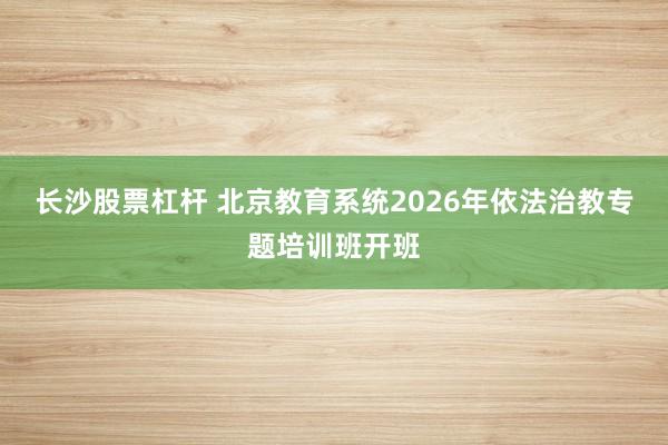 长沙股票杠杆 北京教育系统2026年依法治教专题培训班开班