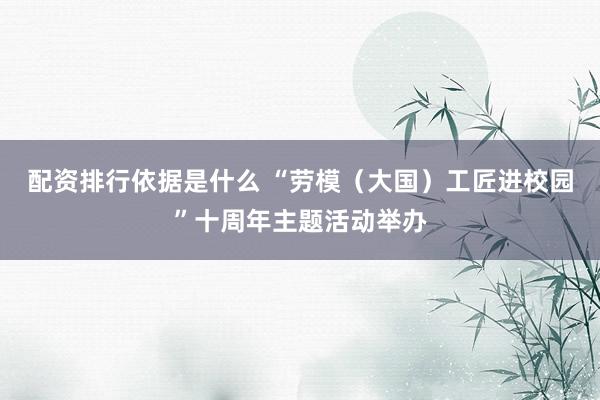 配资排行依据是什么 “劳模（大国）工匠进校园”十周年主题活动举办