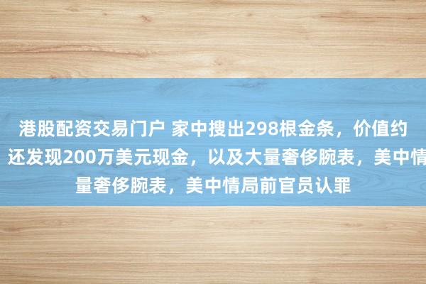 港股配资交易门户 家中搜出298根金条，价值约4600万美元，还发现200万美元现金，以及大量奢侈腕表，美中情局前官员认罪
