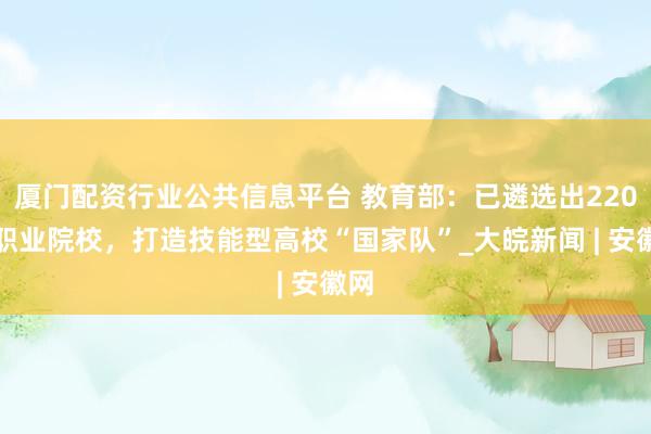 厦门配资行业公共信息平台 教育部：已遴选出220所职业院校，打造技能型高校“国家队”_大皖新闻 | 安徽网