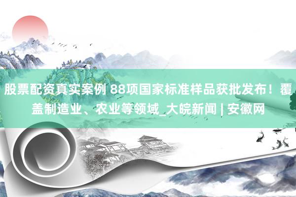 股票配资真实案例 88项国家标准样品获批发布!覆盖制造业、农业等领域_大皖新闻 | 安徽网