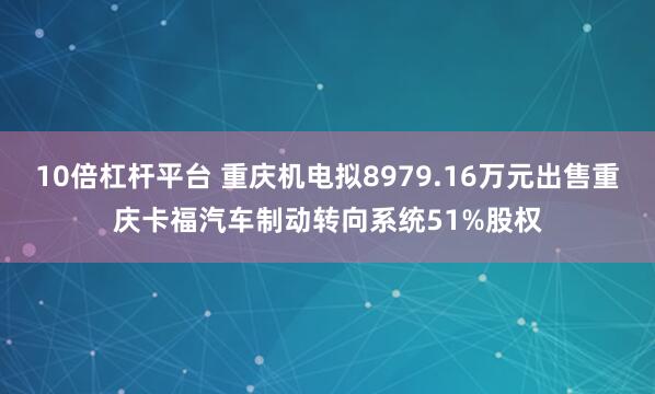 10倍杠杆平台 重庆机电拟8979.16万元出售重庆卡福汽车制动转向系统51%股权
