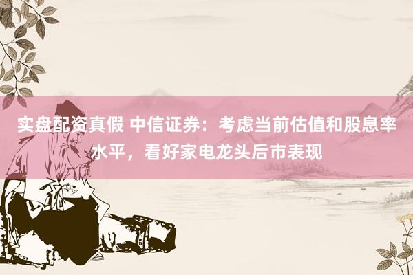 实盘配资真假 中信证券：考虑当前估值和股息率水平，看好家电龙头后市表现