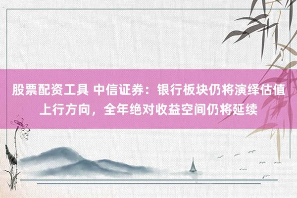 股票配资工具 中信证券：银行板块仍将演绎估值上行方向，全年绝对收益空间仍将延续