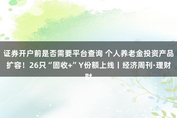 证券开户前是否需要平台查询 个人养老金投资产品扩容！26只“固收+”Y份额上线丨经济周刊·理财