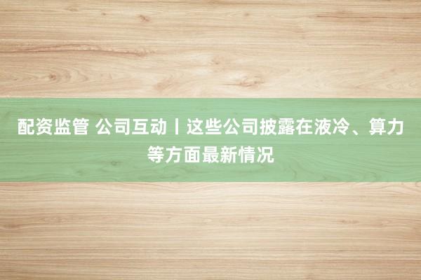 配资监管 公司互动丨这些公司披露在液冷、算力等方面最新情况