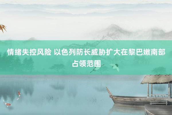 情绪失控风险 以色列防长威胁扩大在黎巴嫩南部占领范围