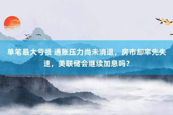 单笔最大亏损 通胀压力尚未消退，房市却率先失速，美联储会继续加息吗？