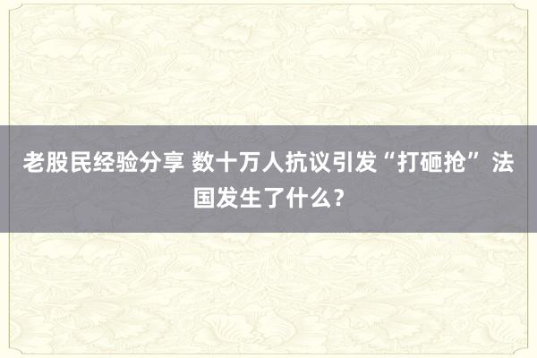 老股民经验分享 数十万人抗议引发“打砸抢” 法国发生了什么？
