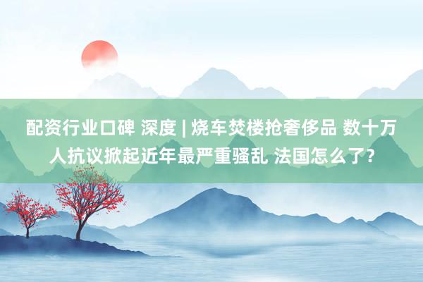 配资行业口碑 深度 | 烧车焚楼抢奢侈品 数十万人抗议掀起近年最严重骚乱 法国怎么了？
