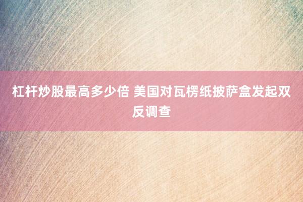 杠杆炒股最高多少倍 美国对瓦楞纸披萨盒发起双反调查