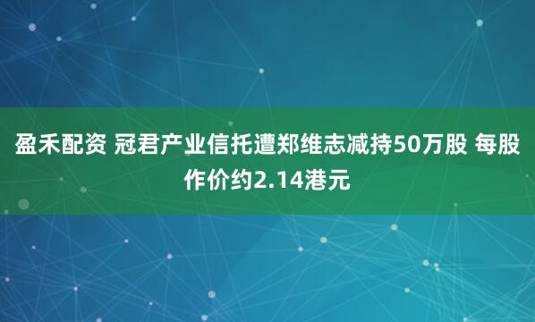 盈禾配资 冠君产业信托遭郑维志减持50万股 每股作价约2.14港元