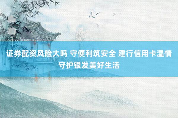 证券配资风险大吗 守便利筑安全 建行信用卡温情守护银发美好生活