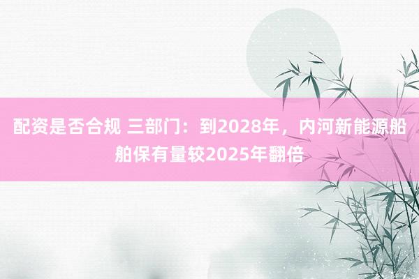 配资是否合规 三部门：到2028年，内河新能源船舶保有量较2025年翻倍