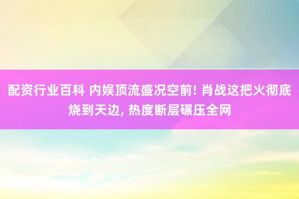 配资行业百科 内娱顶流盛况空前! 肖战这把火彻底烧到天边, 热度断层碾压全网
