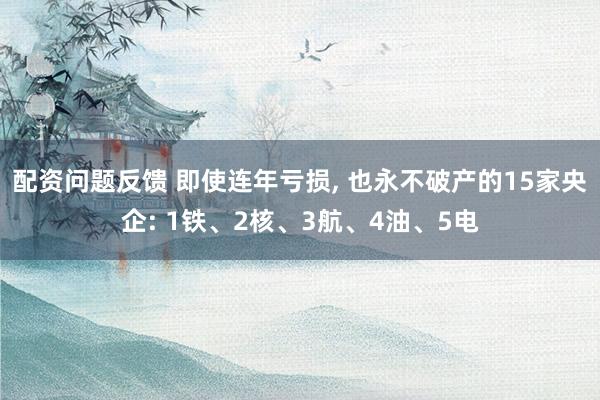 配资问题反馈 即使连年亏损, 也永不破产的15家央企: 1铁、2核、3航、4油、5电