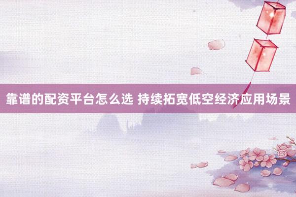 靠谱的配资平台怎么选 持续拓宽低空经济应用场景