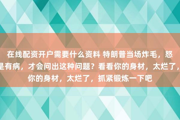 在线配资开户需要什么资料 特朗普当场炸毛，怒骂记者：你是不是有病，才会问出这种问题？看看你的身材，太烂了，抓紧锻炼一下吧