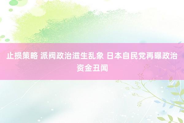 止损策略 派阀政治滋生乱象 日本自民党再曝政治资金丑闻
